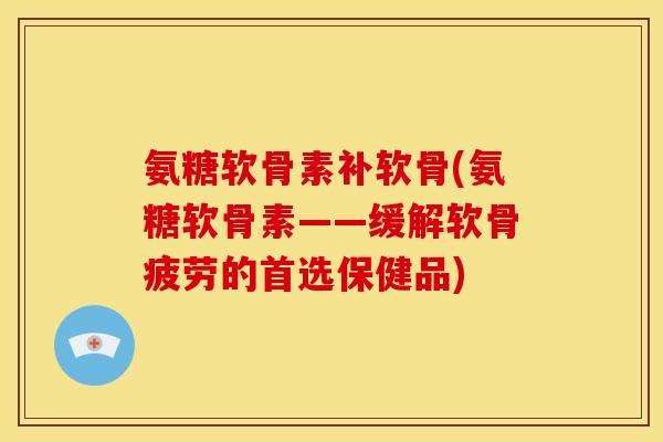 氨糖软骨素补软骨(氨糖软骨素——缓解软骨疲劳的首选保健品)
