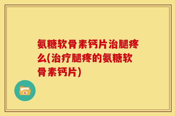 氨糖软骨素钙片治腿疼么(治疗腿疼的氨糖软骨素钙片)