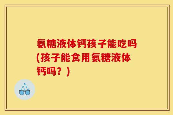 氨糖液体钙孩子能吃吗(孩子能食用氨糖液体钙吗？)