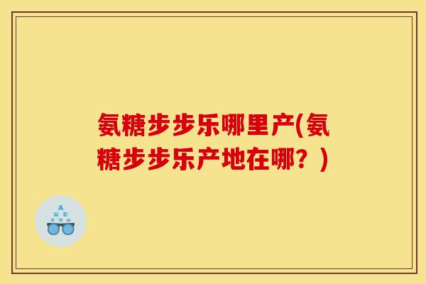 氨糖步步乐哪里产(氨糖步步乐产地在哪？)