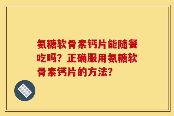 氨糖软骨素钙片能随餐吃吗？正确服用氨糖软骨素钙片的方法？