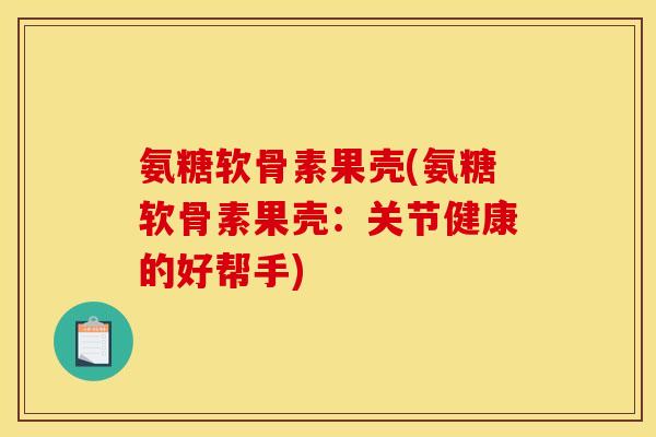 氨糖软骨素果壳(氨糖软骨素果壳：关节健康的好帮手)-第1张图片-关节骑士