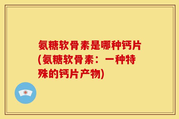 氨糖软骨素是哪种钙片(氨糖软骨素：一种特殊的钙片产物)