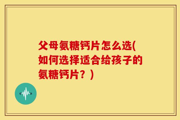 父母氨糖钙片怎么选(如何选择适合给孩子的氨糖钙片？)