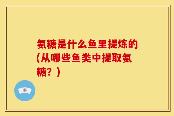 氨糖是什么鱼里提炼的(从哪些鱼类中提取氨糖？)