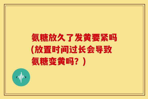 氨糖放久了发黄要紧吗(放置时间过长会导致氨糖变黄吗?)-第1张图片-关节骑士 氨糖放久了发黄要紧吗(放置时间过长会导致氨糖变黄吗?)-第1张图片-关节骑士