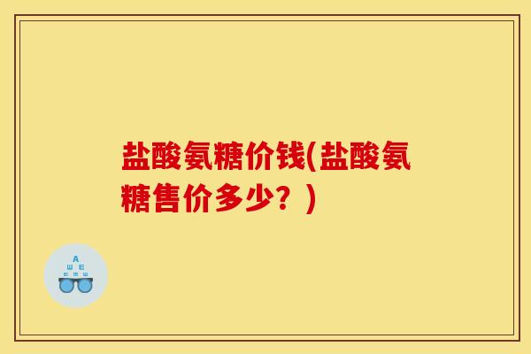 盐酸氨糖价钱(盐酸氨糖售价多少？)