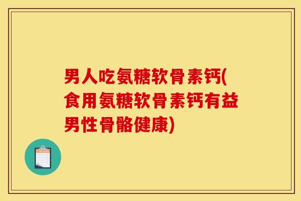 男人吃氨糖软骨素钙(食用氨糖软骨素钙有益男性骨骼健康)