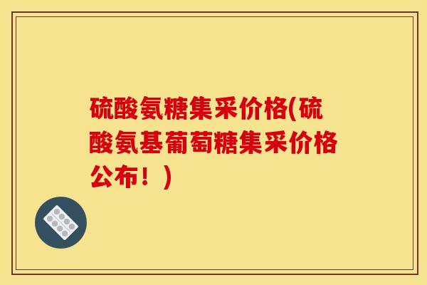硫酸氨糖集采价格(硫酸氨基葡萄糖集采价格公布！)