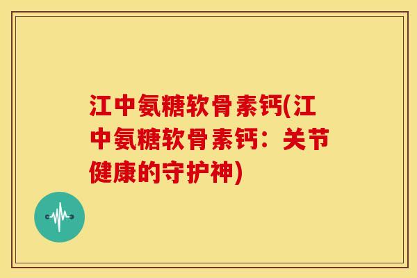 江中氨糖软骨素钙(江中氨糖软骨素钙：关节健康的守护神)