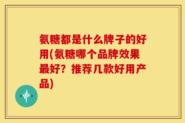 氨糖都是什么牌子的好用(氨糖哪个品牌效果最好?推荐几款好用产品)-第1张图片-关节骑士 氨糖都是什么牌子的好用(氨糖哪个品牌效果最好?推荐几款好用产品)-第1张图片-关节骑士