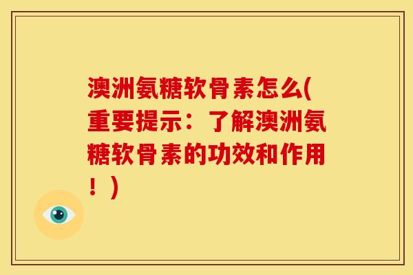 澳洲氨糖软骨素怎么(重要提示：了解澳洲氨糖软骨素的功效和作用！)