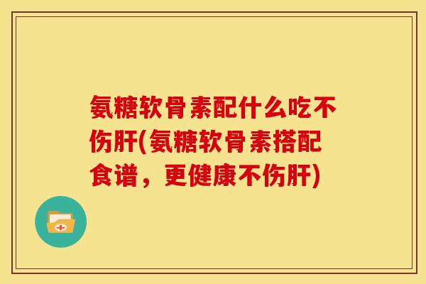 氨糖软骨素配什么吃不伤肝(氨糖软骨素搭配食谱，更健康不伤肝)