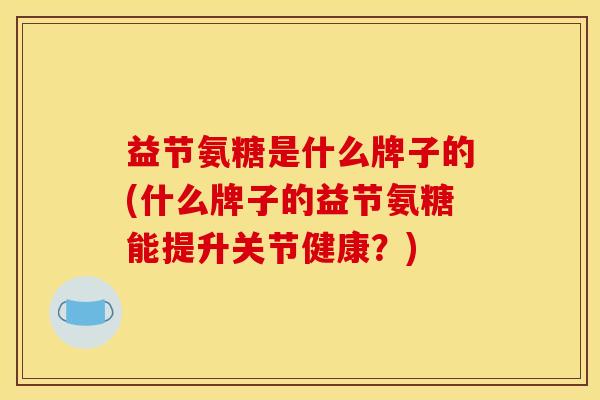 益节氨糖是什么牌子的(什么牌子的益节氨糖能提升关节健康？)