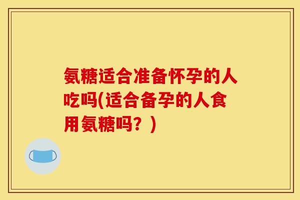 氨糖适合准备怀孕的人吃吗(适合备孕的人食用氨糖吗？)