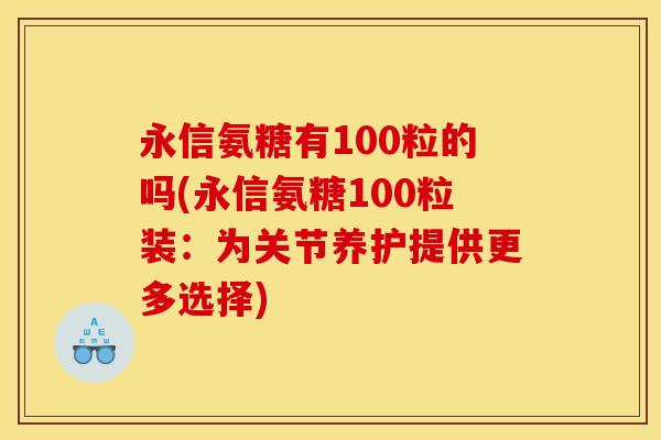 永信氨糖有100粒的吗(永信氨糖100粒装：为关节养护提供更多选择)