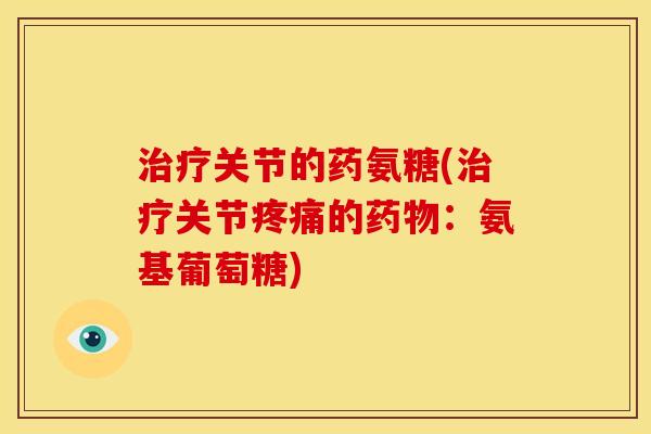 治疗关节的药氨糖(治疗关节疼痛的药物：氨基葡萄糖)