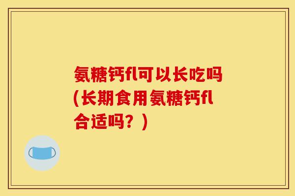 氨糖钙fl可以长吃吗(长期食用氨糖钙fl合适吗？)