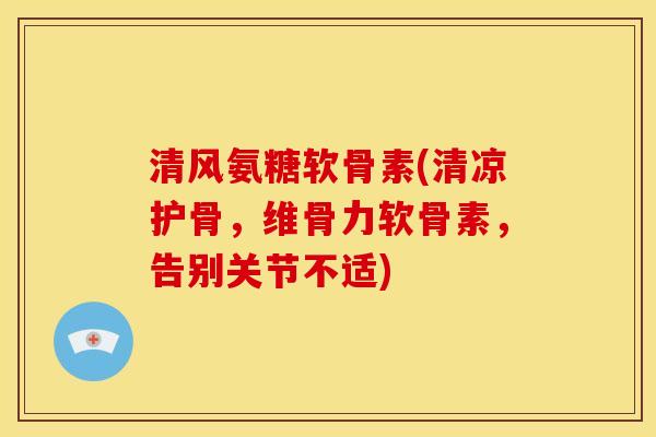 清风氨糖软骨素(清凉护骨，维骨力软骨素，告别关节不适)