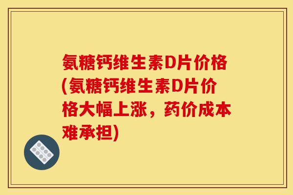 氨糖钙维生素D片价格(氨糖钙维生素D片价格大幅上涨，药价成本难承担)
