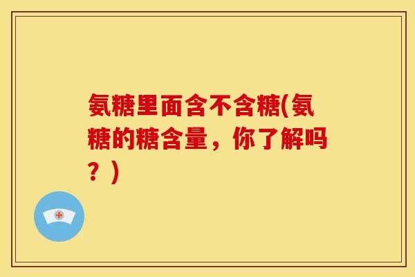氨糖里面含不含糖(氨糖的糖含量，你了解吗？)
