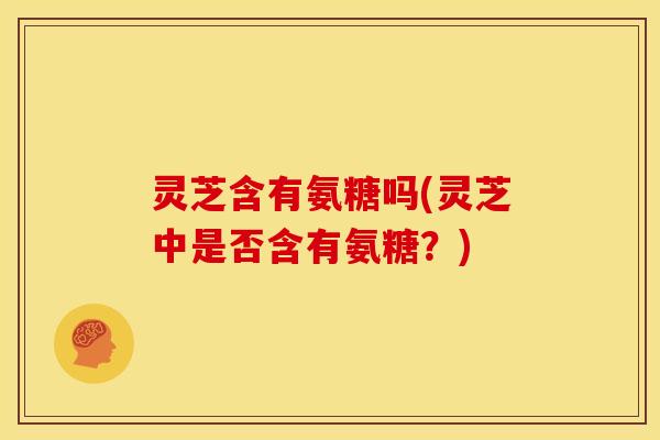 灵芝含有氨糖吗(灵芝中是否含有氨糖？)