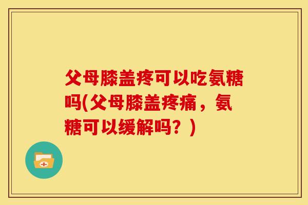 父母膝盖疼可以吃氨糖吗(父母膝盖疼痛，氨糖可以缓解吗？)-第1张图片-关节骑士