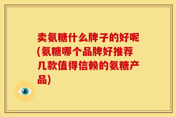 卖氨糖什么牌子的好呢(氨糖哪个品牌好推荐几款值得信赖的氨糖产品)