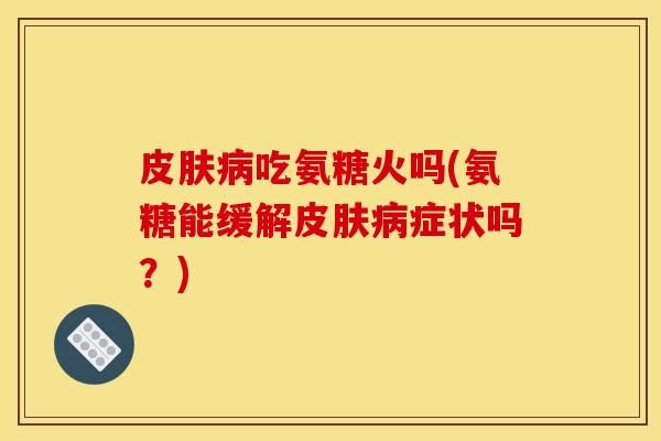 皮肤病吃氨糖火吗(氨糖能缓解皮肤病症状吗？)