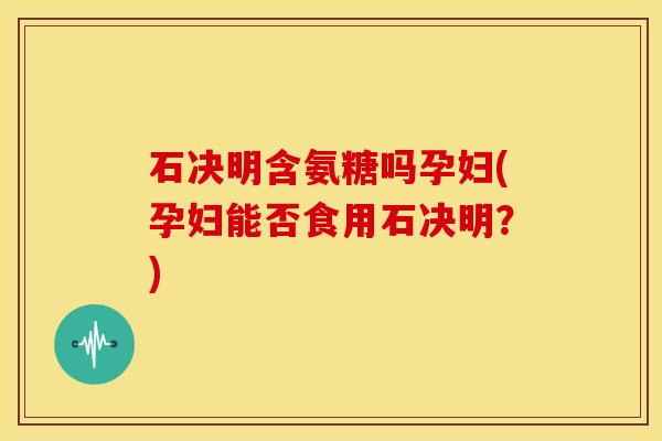 石决明含氨糖吗孕妇(孕妇能否食用石决明？)