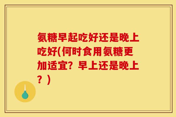 氨糖早起吃好还是晚上吃好(何时食用氨糖更加适宜？早上还是晚上？)