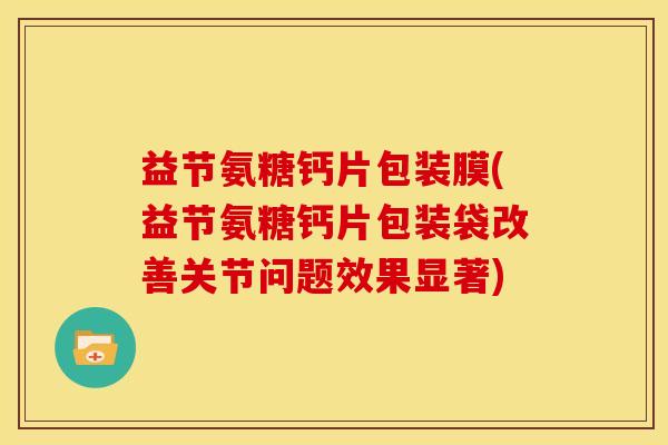 益节氨糖钙片包装膜(益节氨糖钙片包装袋改善关节问题效果显著)