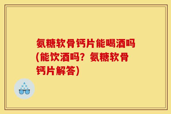 氨糖软骨钙片能喝酒吗(能饮酒吗？氨糖软骨钙片解答)