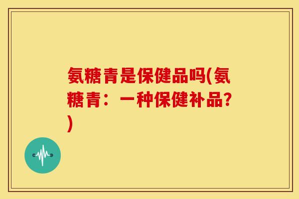 氨糖青是保健品吗(氨糖青:一种保健补品?)-第1张图片-关节骑士 氨糖青是保健品吗(氨糖青:一种保健补品?)-第1张图片-关节骑士