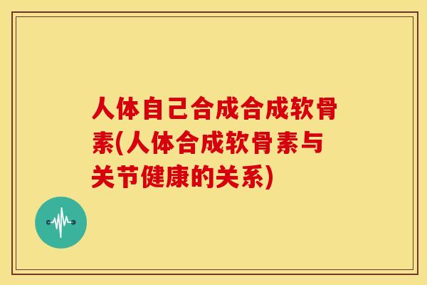 人体自己合成合成软骨素(人体合成软骨素与关节健康的关系)