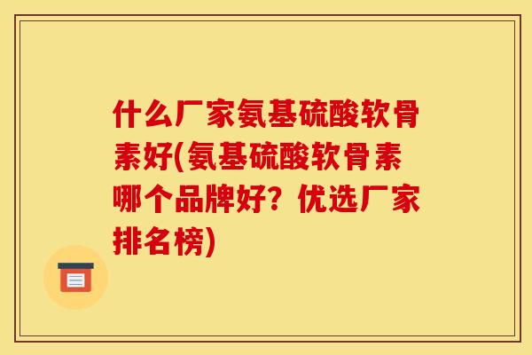 什么厂家氨基硫酸软骨素好(氨基硫酸软骨素哪个品牌好？优选厂家排名榜)