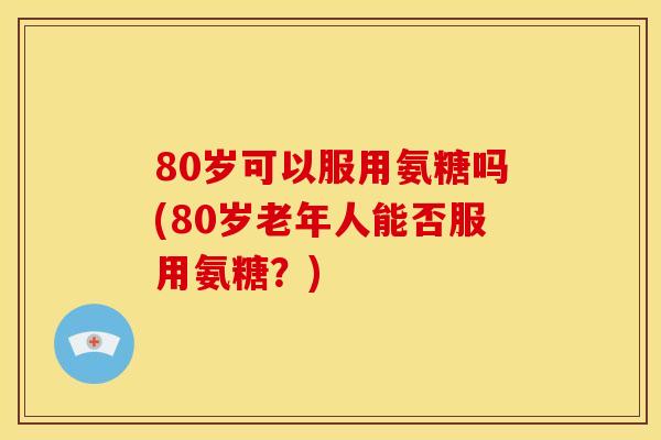 80岁可以服用氨糖吗(80岁老年人能否服用氨糖？)