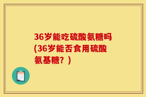 36岁能吃硫酸氨糖吗(36岁能否食用硫酸氨基糖？)