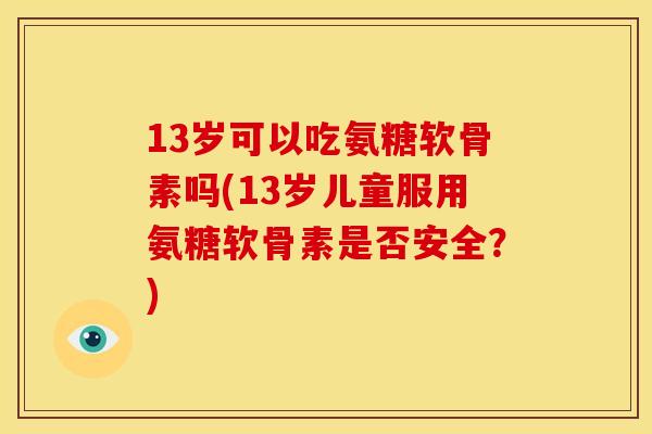 13岁可以吃氨糖软骨素吗(13岁儿童服用氨糖软骨素是否安全？)