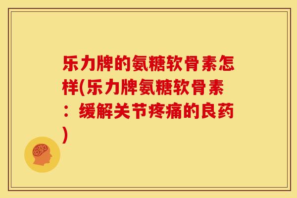 乐力牌的氨糖软骨素怎样(乐力牌氨糖软骨素：缓解关节疼痛的良药)