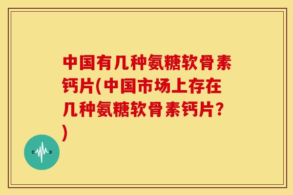 中国有几种氨糖软骨素钙片(中国市场上存在几种氨糖软骨素钙片？)