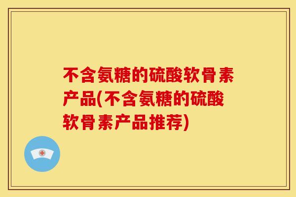 不含氨糖的硫酸软骨素产品(不含氨糖的硫酸软骨素产品推荐)