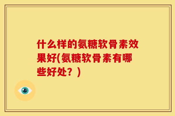 什么样的氨糖软骨素效果好(氨糖软骨素有哪些好处？)