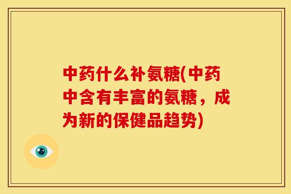 中药什么补氨糖(中药中含有丰富的氨糖，成为新的保健品趋势)
