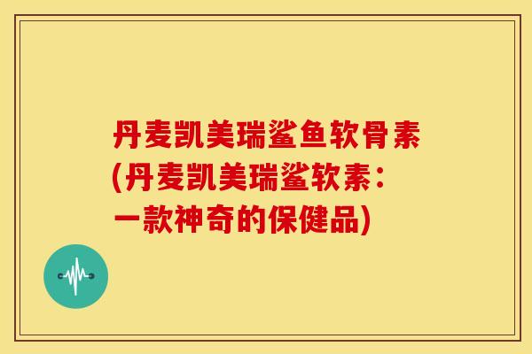 丹麦凯美瑞鲨鱼软骨素(丹麦凯美瑞鲨软素：一款神奇的保健品)