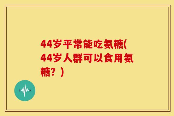44岁平常能吃氨糖(44岁人群可以食用氨糖？)