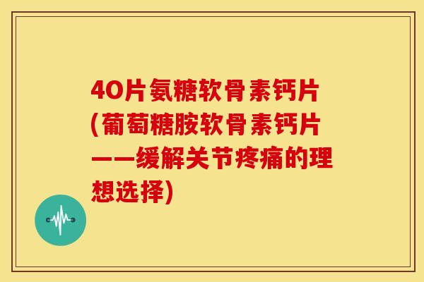 4O片氨糖软骨素钙片(葡萄糖胺软骨素钙片——缓解关节疼痛的理想选择)