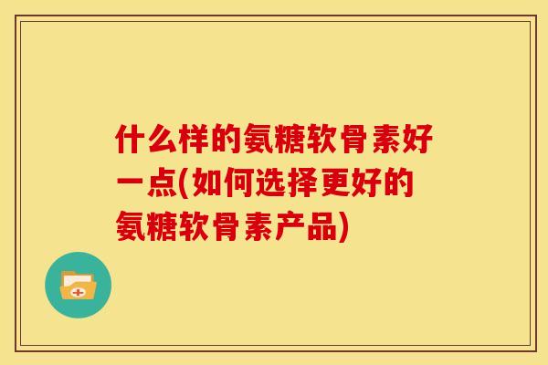 什么样的氨糖软骨素好一点(如何选择更好的氨糖软骨素产品)