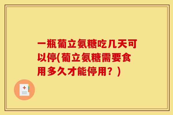 一瓶葡立氨糖吃几天可以停(葡立氨糖需要食用多久才能停用？)