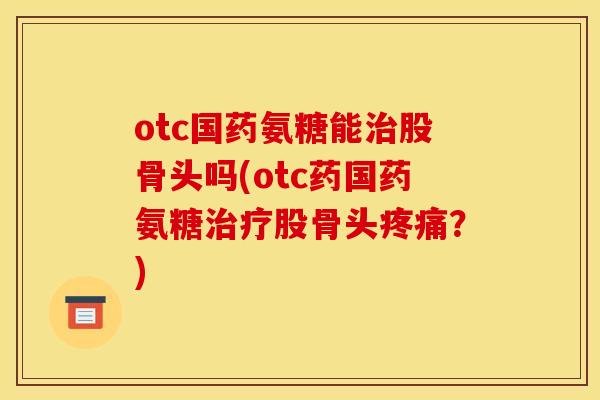 otc国药氨糖能治股骨头吗(otc药国药氨糖治疗股骨头疼痛？)